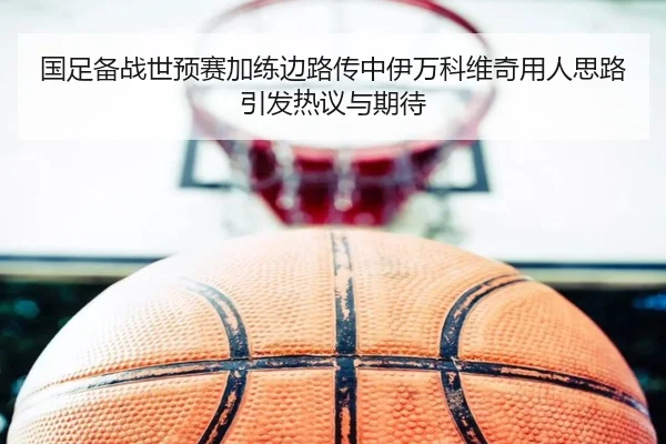 国足备战世预赛加练边路传中伊万科维奇用人思路引发热议与期待